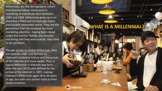 Millennials, are the demographic cohort
that directly follows Generation X,
consisting of individuals born between
1982 and 2004. Millennials grew up in an
electronics-filled and increasingly online
and socially-networked world. They are the
generation that has received the most
marketing attention. Having been raised
under the mantra "follow your dreams"
and being told they were special, they tend
to be confident.
Though similar to Global Millennials, they
are typically older and defined by
Vietnam’s turbulent history and the arrival
of the internet and mass media. Thus, a
typical Millennial in Vietnam was born
after the war (1975) and defined by the
arrival of the internet in 1997, making
Vietnam’s Millennials aged 18 to 44 years
of age, but with very similar traits as their
Global brethren.
WHAT IS A MILLENNIAL?
 