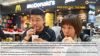 The major difference between millennials and older consumers can best be summed up as; Consumers who care more about
personalization of goods and services, with a keen eye on brand experience and enhancement, convenience and health who are
all digital natives and are much more brand astute and savvy than older consumers.
Millennials almost always research their purchases on-line before any purchase. They compare, research on-line, visits stores, to
try, then ultimately buy on-line to save money and gain convenience.
PREVAILING TRENDS
 