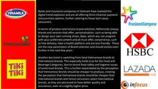 Banks and insurance companies in Vietnam have realized this
digital trend explosion and are all offering Omni-Channel payment
and purchase options, further catering to these tech savvy
consumers.
In terms of product and service brand selection, Millennials choose
brands and services that offer; personalization, such as being able
to design your own running shoes, Apps, which you can program
with your preferred content and all must offer, convenience, such
as free delivery, have a health platform and are eco-friendly. These
are the new parameters of Brand selection and should evolve even
further in the next few years.
Another key trend is switching from local Vietnamese brands to
International brands. This especially holds true for the Food and
Beverage Categories, due to recent food safety and hygiene issues
of some local brands. This is further exacerbated by the perception
that Vietnamese brands should be cheaper to produce, creating
the perception that Vietnamese brands should be cheaper than
International brands and hence consumers select International
brands, as they are perceived to have better quality and
assurances, even at a slightly higher price.
 