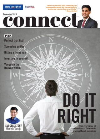 December 2018
connect
“India’s rural market looks compelling, but
remains under-served. We are gearing up to
broaden our reach and serve rural India.”
- Anmol Ambani
DO IT
RIGHTThe relevance of
behavioural finance in
mutual fund investing
SUCCESS STORY
Manish Taneja
Perfect that list!
Spreading smiles
Hitting a home run
Investing in goodwill
Vanquish the
Raavan within
PLUS
RCAP-Connect Dec 18 Cover Fin.indd 1 21/12/18 2:42 pm
 