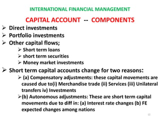 INTERNATIONAL FINANCIAL MANAGEMENT
CAPITAL ACCOUNT -- COMPONENTS
 Direct investments
 Portfolio investments
 Other capital flows;
 Short term loans
 short term securities
 Money market investments
 Short term capital accounts change for two reasons:
 (a) Compensatory adjustments: these capital movements are
caused due to(i) Merchandise trade (ii) Services (iii) Unilateral
transfers iv) Investments
(b) Autonomous adjustments: These are short term capital
movements due to diff in: (a) Interest rate changes (b) FE
expected changes among nations
12
 