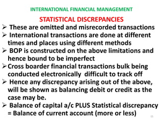 INTERNATIONAL FINANCIAL MANAGEMENT
STATISTICAL DISCREPANCIES
 These are omitted and misrecorded transactions
 International transactions are done at different
times and places using different methods
 BOP is constructed on the above limitations and
hence bound to be imperfect
Cross boarder financial transactions bulk being
conducted electronically difficult to track off
 Hence any discrepancy arising out of the above,
will be shown as balancing debit or credit as the
case may be.
 Balance of capital a/c PLUS Statistical discrepancy
= Balance of current account (more or less) 15
 