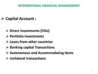 INTERNATIONAL FINANCIAL MANAGEMENT
 Capital Account :
 Direct Investments (FDIs)
 Portfolio Investments
 Loans from other countries
 Banking capital Transactions
 Autonomous and Accommodating items
 Unilateral transactions
6
 