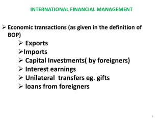 INTERNATIONAL FINANCIAL MANAGEMENT
 Economic transactions (as given in the definition of
BOP)
 Exports
Imports
 Capital Investments( by foreigners)
 Interest earnings
 Unilateral transfers eg. gifts
 loans from foreigners
9
 