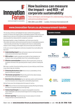 Book now at www.innovation-forum.co.uk/measurement-london or call +44 (0) 20 3780 7430
www.innovation-forum.co.uk/measurement-london
Speakersinclude:
Howbusinesscanmeasure
theimpact–andROI–of
corporatesustainability
Tools,techniquesandstrategiesforunderstanding,measuring
andcommunicatingimpact
19th-20th June 2018 | London, Amnesty International UK
This two-day conference will highlight the latest methods being applied by
business to measure the impact of their sustainability programs. We’ll discuss and
debate the pros and cons of the different tools and techniques available, whilst
assessing what has really worked for companies in practice.
By bringing together a range of stakeholders, we’ll also assess how this
information can be best used to communicate the value of sustainability programs
– both internally and externally. The emphasis will remain on understanding
impacts to drive strategy, justify budgets and communicate work effectively.
In this year’s annual management conference, Innovation Forum will address the
key issues:
Understandingimpact:How can business measure and communicate
social and environmental impact effectively?
ROIinaction:In-depth corporate case studies on how companies can
attribute a clear and quantifiable return from sustainability programs
Effectivecommunication:Companies often do great work. So how can
companies talk about their genuinely positive impacts, without it looking like
PR?
We’ll have a number of practical working sessions to cover what you need to know
in your day-to-day role, including:
Enhancingthebusinesscase:How to ensure sustainability is firmly
placed on boardroom agendas
Theinvestorperspective:What do they want to hear about company
performance and how do they want to hear it?
Datathatdrivesdecisions:How the right data systems and frameworks
can drive innovation and strategy within sustainability departments
And we’ll also cover the emerging areas to be aware of, such as:
SDGs:How are these all-encompassing goals actually affecting and shaping
the future of corporate disclosure and reporting?
Sciencebasedtargets:Can companies bring together economics,
expert stakeholders and science based targets to drive strategy and improve
performance?
Climatereporting:The practical ways to assess exposure to climate
change and how to communicate this risk
 