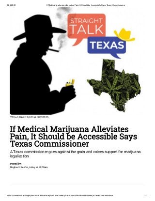 9/24/2020 If Medical Marijuana Alleviates Pain, It Should be Accessible Says Texas Commissioner
https://cannabis.net/blog/opinion/if-medical-marijuana-alleviates-pain-it-should-be-accessible-says-texas-commissioner 2/11
TEXAS SHOULD LEGALIZE WEED
If Medical Marijuana Alleviates
Pain, It Should be Accessible Says
Texas Commissioner
A Texas commissioner goes against the grain and voices support for marijuana
legalization
Posted by:
Reginald Reefer, today at 12:00am
 