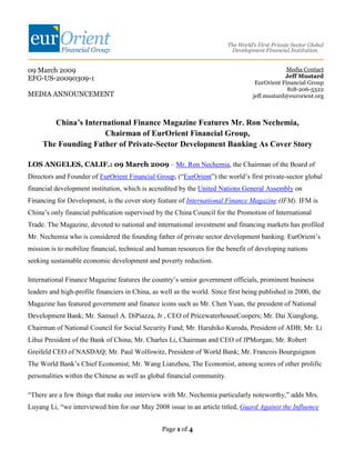 09 March 2009                                                                                   Media Contact
EFG-US-20090309-1                                                                              Jeff Mustard
                                                                                    EurOrient Financial Group
                                                                                                818-206-5322
MEDIA ANNOUNCEMENT                                                                 jeff.mustard@eurorient.org



        China’s International Finance Magazine Features Mr. Ron Nechemia,
                      Chairman of EurOrient Financial Group,
     The Founding Father of Private-Sector Development Banking As Cover Story

LOS ANGELES, CALIF.: 09 March 2009 – Mr. Ron Nechemia, the Chairman of the Board of
Directors and Founder of EurOrient Financial Group, (“EurOrient”) the world’s first private-sector global
financial development institution, which is accredited by the United Nations General Assembly on
Financing for Development, is the cover story feature of International Finance Magazine (IFM). IFM is
China’s only financial publication supervised by the China Council for the Promotion of International
Trade. The Magazine, devoted to national and international investment and financing markets has profiled
Mr. Nechemia who is considered the founding father of private sector development banking. EurOrient’s
mission is to mobilize financial, technical and human resources for the benefit of developing nations
seeking sustainable economic development and poverty reduction.

International Finance Magazine features the country’s senior government officials, prominent business
leaders and high-profile financiers in China, as well as the world. Since first being published in 2000, the
Magazine has featured government and finance icons such as Mr. Chen Yuan, the president of National
Development Bank; Mr. Samuel A. DiPiazza, Jr , CEO of PricewaterhouseCoopers; Mr. Dai Xianglong,
Chairman of National Council for Social Security Fund; Mr. Haruhiko Kuroda, President of ADB; Mr. Li
Lihui President of the Bank of China; Mr. Charles Li, Chairman and CEO of JPMorgan; Mr. Robert
Greifeld CEO of NASDAQ; Mr. Paul Wolfowitz, President of World Bank; Mr. Francois Bourguignon
The World Bank’s Chief Economist; Mr. Wang Lianzhou, The Economist, among scores of other prolific
personalities within the Chinese as well as global financial community.

“There are a few things that make our interview with Mr. Nechemia particularly noteworthy,” adds Mrs.
Luyang Li, “we interviewed him for our May 2008 issue in an article titled, Guard Against the Influence


                                                 Page 1 of 4
 