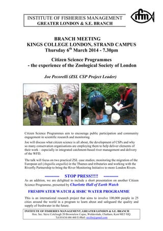 INSTITUTE OF FISHERIES MANAGEMENT
GREATER LONDON & S.E. BRANCH

BRANCH MEETING
KINGS COLLEGE LONDON, STRAND CAMPUS
Thursday 6th March 2014 - 7.30pm
Citizen Science Programmes
- the experience of the Zoological Society of London
Joe Pecorelli (ZSL CSP Project Leader)

Citizen Science Programmes aim to encourage public participation and community
engagement in scientific research and monitoring.
Joe will discuss what citizen science is all about, the development of CSPs and why
so many conservation organisations are employing them to help deliver elements of
their work – especially in integrated catchment-based river management and delivery
of the WFD.
The talk will focus on two practical ZSL case studies; monitoring the migration of the
European eel (Anguilla anguilla) in the Thames and tributaries and working with the
Riverfly Partnership to bring the River Monitoring Initiative to more London Rivers.

----------

STOP PRESS!!!!!

----------

As an addition, we are delighted to include a short presentation on another Citizen
Science Programme, presented by Charlotte Hall of Earth Watch

FRESHWATER WATCH & HSBC WATER PROGRAMME
This is an international research project that aims to involve 100,000 people in 25
cities around the world in a program to learn about and safeguard the quality and
supply of freshwater in the future.
INSTITUTE OF FISHERIES MANAGEMENT, GREATER LONDON & S.E. BRANCH
Hon. Sec. Steve Colclough 20 Brownelow Copse, Walderslade, Chatham, Kent ME5 9JQ.
Tel:01634 686 460 E-Mail: srcifm@gmail.com

 