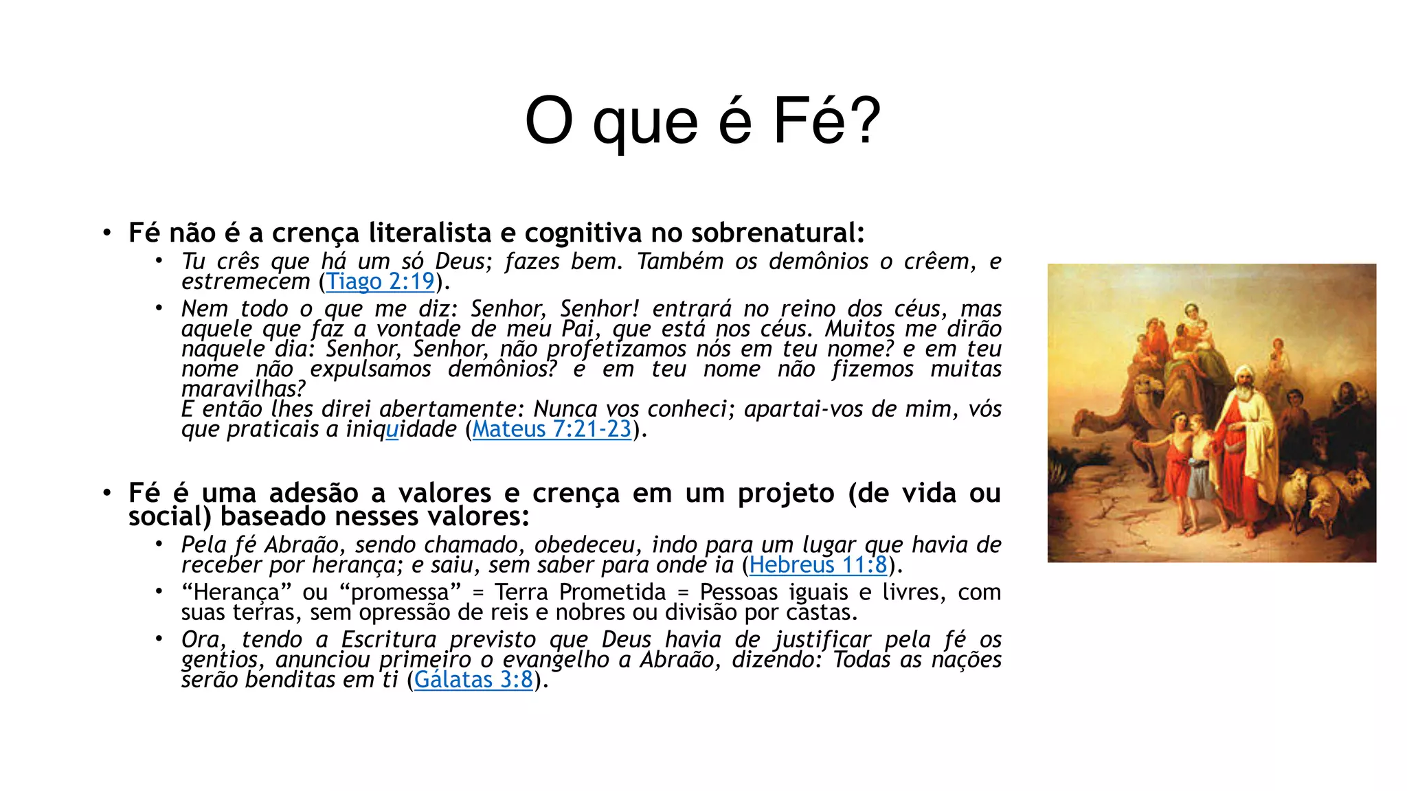 O que é Fé?
• Fé não é a crença literalista e cognitiva no sobrenatural:
• Tu crês que há um só Deus; fazes bem. Também os demônios o crêem, e
estremecem (Tiago 2:19).
• Nem todo o que me diz: Senhor, Senhor! entrará no reino dos céus, mas
aquele que faz a vontade de meu Pai, que está nos céus. Muitos me dirão
naquele dia: Senhor, Senhor, não profetizamos nós em teu nome? e em teu
nome não expulsamos demônios? e em teu nome não fizemos muitas
maravilhas? 
E então lhes direi abertamente: Nunca vos conheci; apartai-vos de mim, vós
que praticais a iniquidade (Mateus 7:21-23).
• Fé é uma adesão a valores e crença em um projeto (de vida ou
social) baseado nesses valores:
• Pela fé Abraão, sendo chamado, obedeceu, indo para um lugar que havia de
receber por herança; e saiu, sem saber para onde ia (Hebreus 11:8).
• “Herança” ou “promessa” = Terra Prometida = Pessoas iguais e livres, com
suas terras, sem opressão de reis e nobres ou divisão por castas.
• Ora, tendo a Escritura previsto que Deus havia de justificar pela fé os
gentios, anunciou primeiro o evangelho a Abraão, dizendo: Todas as nações
serão benditas em ti (Gálatas 3:8).
 