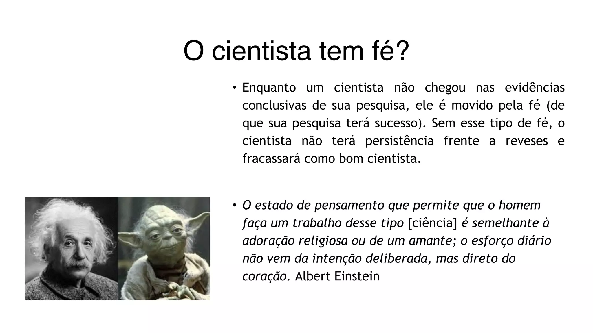 O cientista tem fé?
• Enquanto um cientista não chegou nas evidências
conclusivas de sua pesquisa, ele é movido pela fé (de
que sua pesquisa terá sucesso). Sem esse tipo de fé, o
cientista não terá persistência frente a reveses e
fracassará como bom cientista.
• O estado de pensamento que permite que o homem
faça um trabalho desse tipo [ciência] é semelhante à
adoração religiosa ou de um amante; o esforço diário
não vem da intenção deliberada, mas direto do
coração. Albert Einstein
 