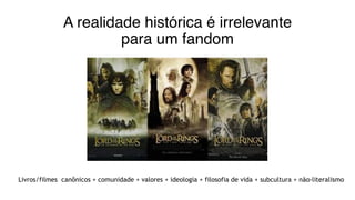 A realidade histórica é irrelevante
para um fandom
Livros/filmes canônicos + comunidade + valores + ideologia + filosofia de vida + subcultura + não-literalismo
 