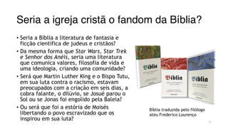 Seria a igreja cristã o fandom da Bíblia?
• Seria a Bíblia a literatura de fantasia e
ficção científica de judeus e cristãos?
• Da mesma forma que Star Wars, Star Trek
e Senhor dos Anéis, seria uma literatura
que comunica valores, filosofia de vida e
uma ideologia, criando uma comunidade?
• Será que Martin Luther King e o Bispo Tutu,
em sua luta contra o racismo, estavam
preocupados com a criação em seis dias, a
cobra falante, o dilúvio, se Josué parou o
Sol ou se Jonas foi engolido pela Baleia?
• Ou será que foi a estória de Moisés
libertando o povo escravizado que os
inspirou em sua luta? 11
Bíblia traduzida pelo filólogo
ateu Frederico Lourenço
 