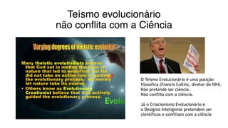 Teísmo evolucionário
não conflita com a Ciência
O Teísmo Evolucionário é uma posição
filosófica (Francis Collins, diretor do NIH).
Não pretende ser ciência.
Não conflita com a ciência.
Já o Criacionismo Evolucionário e
o Desígnio Inteligente pretendem ser
científicos e conflitam com a ciência
 