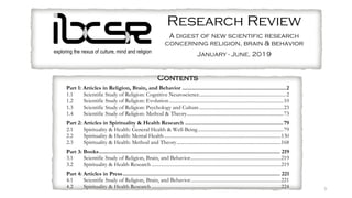 3
exploring the nexus of culture, mind and religion
Research Review
A digest of new scientific research
concerning religion, brain & behavior
January - June, 2019
Introduction
IBCSR Research Review (IRR) is published by the Institute for the Bio-Cultural Study of Religion (IBCSR; ibcsr.org), a
research institute dedicated to the non-partisan scientific study of religion using biocultural techniques. IBCSR is a branch
of the Center for Mind and Culture (CMAC; mindandculture.org). IRR briefly annotates and furnishes online information
about scientific research articles related to brain, behavior, culture, medicine, and religion published in English in leading
journals. It also includes relevant books and articles in press, which are listed without annotation. Annotations for articles
aim to supply a preliminary understanding of the methods and results of a research study, or the argument of a paper.
Articles for this issue were located by searching the following databases: H. W. Wilson Applied Science and Technology,
H. W. Wilson General Science, PubMed, EBSCO Psychology and Behavioral Sciences Collection, PsycARTICLES,
PsycINFO, ScienceDirect, and Web of Science. The search terms were altruism, god, goddess, cooperat*, meditat*, prayer,
relig*, ritual, spiritu*, supernatur*, and yoga, tailored to the database being searched. Books were located on Amazon and
WorldCat. Articles not directly relevant to the scientific study of religion were excluded, as were correspondence and
reviews.
IRR is distributed for free via email to those registering at ibcsr.org. Wesley J. Wildman publishes IRR on behalf of IBCSR
and CMAC. The editor is Joel Daniels, PhD, a postdoctoral fellow at CMAC. Send comments and suggestions to
info@ibcsr.org. To unsubscribe, send an email to irr@ibcsr.org with “unsubscribe” in the subject line.
about scientific research articles related to brain, behavior, culture, medicine, and religion published in English in leading
journals. It also includes relevant books and articles in press, which are listed without annotation. Annotations for articles
aim to supply a preliminary understanding of the methods and results of a research study, or the argument of a paper.
Articles for this issue were located by searching the following databases: H. W. Wilson Applied Science and Technology,
H. W. Wilson General Science, PubMed, EBSCO Psychology and Behavioral Sciences Collection, PsycARTICLES,
PsycINFO, ScienceDirect, and Web of Science. The search terms were altruism, god, goddess, cooperat*, meditat*, prayer,
relig*, ritual, spiritu*, supernatur*, and yoga, tailored to the database being searched. Books were located on Amazon and
WorldCat. Articles not directly relevant to the scientific study of religion were excluded, as were correspondence and
reviews.
IRR is distributed for free via email to those registering at ibcsr.org. Wesley J. Wildman publishes IRR on behalf of IBCSR
and CMAC. The editor is Joel Daniels, PhD, a postdoctoral fellow at CMAC. Send comments and suggestions to
info@ibcsr.org. To unsubscribe, send an email to irr@ibcsr.org with “unsubscribe” in the subject line.
Contents
Part 1: Articles in Religion, Brain, and Behavior ......................................................................2
1.1 Scientific Study of Religion: Cognitive Neuroscience.....................................................................2
1.2 Scientific Study of Religion: Evolution...........................................................................................10
1.3 Scientific Study of Religion: Psychology and Culture...................................................................23
1.4 Scientific Study of Religion: Method & Theory.............................................................................73
Part 2: Articles in Spirituality & Health Research ..................................................................79
2.1 Spirituality & Health: General Health & Well-Being....................................................................79
2.2 Spirituality & Health: Mental Health.............................................................................................130
2.3 Spirituality & Health: Method and Theory...................................................................................168
Part 3: Books.......................................................................................................................... 219
3.1 Scientific Study of Religion, Brain, and Behavior........................................................................219
3.2 Spirituality & Health Research .......................................................................................................219
Part 4: Articles in Press.......................................................................................................... 221
4.1 Scientific Study of Religion, Brain, and Behavior........................................................................221
4.2 Spirituality & Health Research .......................................................................................................224
 