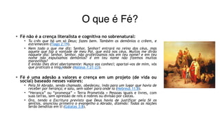 O que é Fé?
• Fé não é a crença literalista e cognitiva no sobrenatural:
• Tu crês que há um só Deus; fazes bem. Também os demônios o crêem, e
estremecem (Tiago 2:19).
• Nem todo o que me diz: Senhor, Senhor! entrará no reino dos céus, mas
aquele que faz a vontade de meu Pai, que está nos céus. Muitos me dirão
naquele dia: Senhor, Senhor, não profetizamos nós em teu nome? e em teu
nome não expulsamos demônios? e em teu nome não fizemos muitas
maravilhas? 
E então lhes direi abertamente: Nunca vos conheci; apartai-vos de mim, vós
que praticais a iniquidade (Mateus 7:21-23).
• Fé é uma adesão a valores e crença em um projeto (de vida ou
social) baseado nesses valores:
• Pela fé Abraão, sendo chamado, obedeceu, indo para um lugar que havia de
receber por herança; e saiu, sem saber para onde ia (Hebreus 11:8).
• “Herança” ou “promessa” = Terra Prometida = Pessoas iguais e livres, com
suas terras, sem opressão de reis e nobres ou divisão por castas.
• Ora, tendo a Escritura previsto que Deus havia de justificar pela fé os
gentios, anunciou primeiro o evangelho a Abraão, dizendo: Todas as nações
serão benditas em ti (Gálatas 3:8).
 