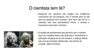 O cientista tem fé?
• Enquanto um cientista não chegou nas evidências
conclusivas de sua pesquisa, ele é movido pela fé (de
que sua pesquisa terá sucesso). Sem esse tipo de fé, o
cientista não terá persistência frente a reveses e
fracassará como bom cientista.
• O estado de pensamento que permite que o homem
faça um trabalho desse tipo [ciência] é semelhante à
adoração religiosa ou de um amante; o esforço diário
não vem da intenção deliberada, mas direto do
coração. Albert Einstein
 