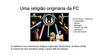 Uma religião originária da FC
O Jediismo é um movimento religioso registrado oficialmente no Reino Unido.
O número de seus membros chega a quase 400 mil pessoas.
Livros/filmes canônicos
+ comunidade
+ valores
+ ideologia
+ filosofia de vida
+ subcultura
+ não-literalismo
 