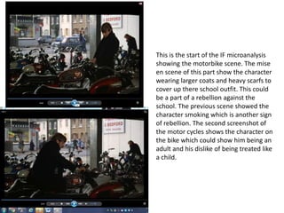 This is the start of the IF microanalysis
showing the motorbike scene. The mise
en scene of this part show the character
wearing larger coats and heavy scarfs to
cover up there school outfit. This could
be a part of a rebellion against the
school. The previous scene showed the
character smoking which is another sign
of rebellion. The second screenshot of
the motor cycles shows the character on
the bike which could show him being an
adult and his dislike of being treated like
a child.
 