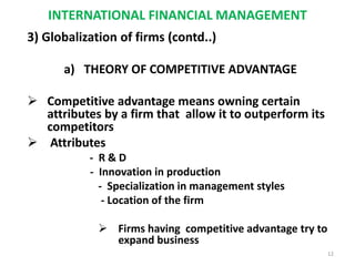 INTERNATIONAL FINANCIAL MANAGEMENT
3) Globalization of firms (contd..)
a) THEORY OF COMPETITIVE ADVANTAGE
 Competitive advantage means owning certain
attributes by a firm that allow it to outperform its
competitors
 Attributes
- R & D
- Innovation in production
- Specialization in management styles
- Location of the firm
 Firms having competitive advantage try to
expand business
12
 