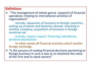 Definitions
 “The management of whole gamut (aspects) of financial
operations relating to international activities of
organizations”
-include, expansion of business to foreign countries,
setting up of plants and factories abroad, investing in
another company, acquisition of business in foreign
countries etc
-include, import, export, financing subsidiaries,
dividend distribution
-In other words all financial activities which involve
foreign exchange.
 “is the process of making financial decisions pertaining to
foreign business in such a way as to maximize the value
of the firm and its stock owners”
 