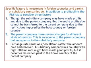 Specific feature is investment in foreign countries and parent
or subsidiary companies etc. In addition to profitability, the
IFM has to consider three factors
1. Though the subsidiary company may have made profits
and due to the parent company. But the entire profits due
cannot be transferred to the parent company due to the
restrictions imposed by the host country or foreign
country
2. The parent company make several charges for different
kinds of services. This is an income to the parent company
but an expense to the subsidiary company
3. Exchange rate variations / oscillations affect the amount
paid and received. A subsidiary company in a country with
high inflation rate might have made good profits, but it
becomes less when paid to the home country of the
parent company
 