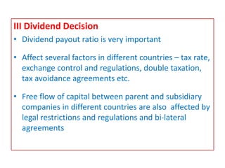 III Dividend Decision
• Dividend payout ratio is very important
• Affect several factors in different countries – tax rate,
exchange control and regulations, double taxation,
tax avoidance agreements etc.
• Free flow of capital between parent and subsidiary
companies in different countries are also affected by
legal restrictions and regulations and bi-lateral
agreements
 