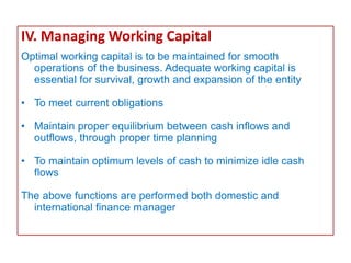 IV. Managing Working Capital
Optimal working capital is to be maintained for smooth
operations of the business. Adequate working capital is
essential for survival, growth and expansion of the entity
• To meet current obligations
• Maintain proper equilibrium between cash inflows and
outflows, through proper time planning
• To maintain optimum levels of cash to minimize idle cash
flows
The above functions are performed both domestic and
international finance manager
 