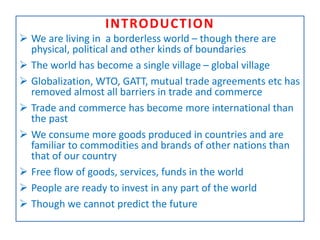 INTRODUCTION
 We are living in a borderless world – though there are
physical, political and other kinds of boundaries
 The world has become a single village – global village
 Globalization, WTO, GATT, mutual trade agreements etc has
removed almost all barriers in trade and commerce
 Trade and commerce has become more international than
the past
 We consume more goods produced in countries and are
familiar to commodities and brands of other nations than
that of our country
 Free flow of goods, services, funds in the world
 People are ready to invest in any part of the world
 Though we cannot predict the future
 