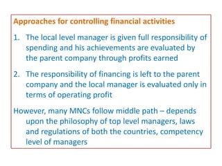 Approaches for controlling financial activities
1. The local level manager is given full responsibility of
spending and his achievements are evaluated by
the parent company through profits earned
2. The responsibility of financing is left to the parent
company and the local manager is evaluated only in
terms of operating profit
However, many MNCs follow middle path – depends
upon the philosophy of top level managers, laws
and regulations of both the countries, competency
level of managers
 