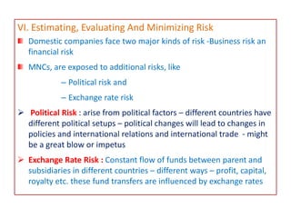VI. Estimating, Evaluating And Minimizing Risk
Domestic companies face two major kinds of risk -Business risk an
financial risk
MNCs, are exposed to additional risks, like
– Political risk and
– Exchange rate risk
 Political Risk : arise from political factors – different countries have
different political setups – political changes will lead to changes in
policies and international relations and international trade - might
be a great blow or impetus
 Exchange Rate Risk : Constant flow of funds between parent and
subsidiaries in different countries – different ways – profit, capital,
royalty etc. these fund transfers are influenced by exchange rates
 
