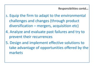 Responsibilities contd..
3. Equip the firm to adapt to the environmental
challenges and changes (through product
diversification – mergers, acquisition etc)
4. Analyze and evaluate past failures and try to
prevent their recurrences
5. Design and implement effective solutions to
take advantage of opportunities offered by the
markets
 