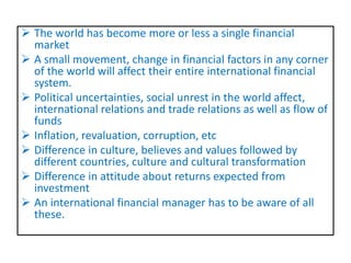  The world has become more or less a single financial
market
 A small movement, change in financial factors in any corner
of the world will affect their entire international financial
system.
 Political uncertainties, social unrest in the world affect,
international relations and trade relations as well as flow of
funds
 Inflation, revaluation, corruption, etc
 Difference in culture, believes and values followed by
different countries, culture and cultural transformation
 Difference in attitude about returns expected from
investment
 An international financial manager has to be aware of all
these.
 