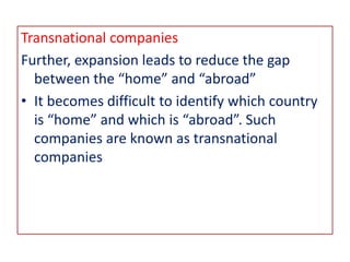Transnational companies
Further, expansion leads to reduce the gap
between the “home” and “abroad”
• It becomes difficult to identify which country
is “home” and which is “abroad”. Such
companies are known as transnational
companies
 