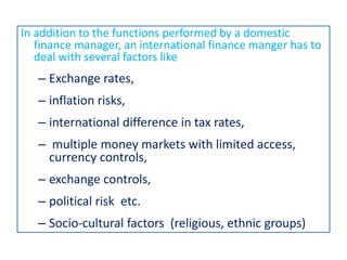 In addition to the functions performed by a domestic
finance manager, an international finance manger has to
deal with several factors like
– Exchange rates,
– inflation risks,
– international difference in tax rates,
– multiple money markets with limited access,
currency controls,
– exchange controls,
– political risk etc.
– Socio-cultural factors (religious, ethnic groups)
 