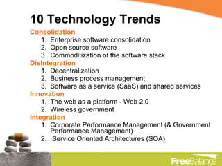 10 Technology Trends Consolidation Enterprise software consolidation Open source software Commoditization of the software stack Disintegration Decentralization Business process management Software as a service (SaaS) and shared services Innovation The web as a platform - Web 2.0 Wireless government Integration Corporate Performance Management (& Government Performance Management) Service Oriented Architectures (SOA) 