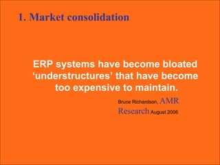 ERP systems have become bloated  ‘ understructures’ that have become  too expensive to maintain. Bruce Richardson,  AMR Research   August 2006 1. Market consolidation 