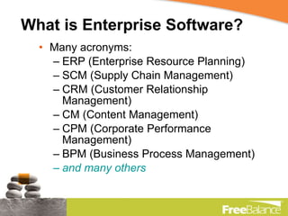 What is Enterprise Software? Many acronyms: ERP (Enterprise Resource Planning) SCM (Supply Chain Management) CRM (Customer Relationship Management) CM (Content Management) CPM (Corporate Performance Management) BPM (Business Process Management) and many others 