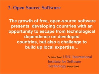 The growth of free, open-source software presents  developing countries with an  opportunity to escape from technological  dependence on developed  countries, but also a challenge to  build up local expertise…  Dr. Mike Reed,  UNU International Institute for Software Technology  March 2006 2. Open Source Software 