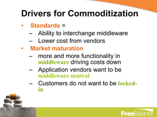 Drivers for Commoditization Standards   =  Ability to interchange middleware Lower cost from vendors Market maturation   more and more functionality in  middleware  driving costs down Application vendors want to be  middleware neutral Customers do not want to be  locked-in 