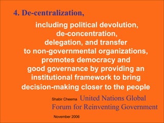 including political devolution, de-concentration,  delegation, and transfer  to non-governmental organizations,  promotes democracy and  good governance by providing an  institutional framework to bring  decision-making closer to the people   Shabir Cheema  United Nations Global Forum for Reinventing Government   November 2006   4. De-centralization, 