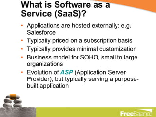 What is Software as a Service (SaaS)? Applications are hosted externally: e.g. Salesforce Typically priced on a subscription basis Typically provides minimal customization Business model for SOHO, small to large organizations Evolution of  ASP  (Application Server Provider), but typically serving a purpose-built application 