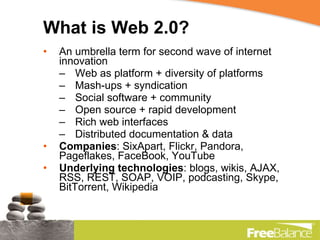 What is Web 2.0? An umbrella term for second wave of internet innovation Web as platform + diversity of platforms Mash-ups + syndication Social software + community Open source + rapid development  Rich web interfaces  Distributed documentation & data Companies : SixApart, Flickr, Pandora, Pageflakes, FaceBook, YouTube Underlying technologies : blogs, wikis, AJAX, RSS, REST, SOAP, VOIP, podcasting, Skype, BitTorrent, Wikipedia  