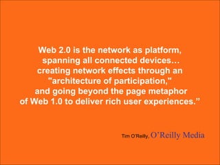 Web 2.0 is the network as platform,  spanning all connected devices… creating network effects through an  "architecture of participation,"  and going beyond the page metaphor of Web 1.0 to deliver rich user experiences.”  Tim O’Reilly,  O’Reilly Media 