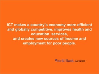ICT makes a country’s economy more efficient  and globally competitive, improves health and  education  services,  and creates new sources of income and  employment for poor people.  World Bank,   April 2006 