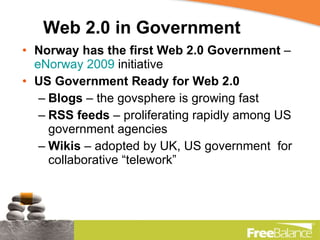Web 2.0 in Government Norway has the first Web 2.0 Government  –  eNorway 2009  initiative US Government Ready for Web 2.0 Blogs  – the govsphere is growing fast RSS feeds  – proliferating rapidly among US government agencies Wikis  – adopted by UK, US government  for collaborative “telework” 