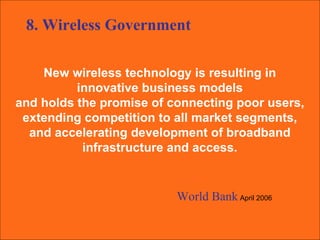 New wireless technology is resulting in  innovative business models  and holds the promise of connecting poor users,  extending competition to all market segments,  and accelerating development of broadband  infrastructure and access.  World Bank   April 2006 8. Wireless Government 