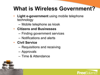 What is Wireless Government? Light e-government  using mobile telephone technology Mobile telephone as kiosk Citizens and Businesses Finding government services Notifications and alerts Civil Service Requisitions and receiving Approvals Time & Attendance 