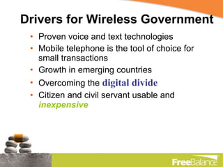 Drivers for Wireless Government Proven voice and text technologies Mobile telephone is the tool of choice for small transactions Growth in emerging countries Overcoming the  digital divide Citizen and civil servant usable and  inexpensive 