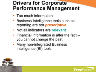 Drivers for Corporate Performance Management Too much information Business Intelligence tools such as reporting are not  prescriptive Not all indicators are  relevant Financial information is after the fact – you cannot change the past Many non-integrated Business Intelligence (BI) tools 