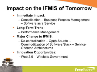 Impact on the IFMIS of Tomorrow Immediate Impact : Consolidation – Business Process Management – Software as a Service Long-Term Trend : Performance Management Major Change to IFMIS : De-centralization – Open Source – Commoditization of Software Stack – Service Oriented Architectures Innovation Opportunities : Web 2.0 – Wireless Government 